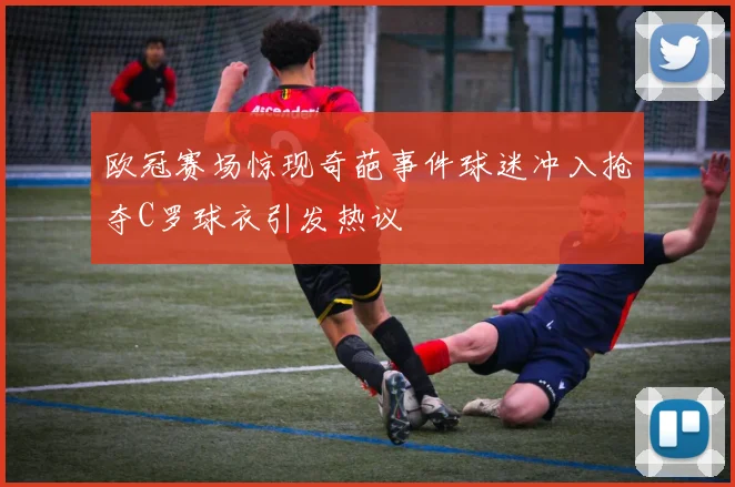 欧冠赛场惊现奇葩事件球迷冲入抢夺C罗球衣引发热议