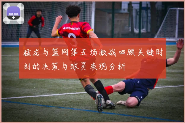 猛龙与篮网第五场激战回顾关键时刻的决策与球员表现分析