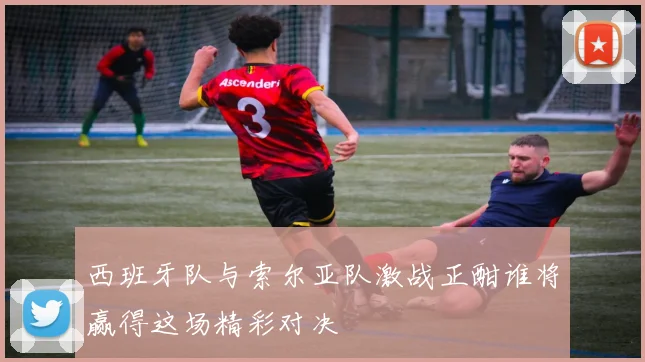 西班牙队与索尔亚队激战正酣谁将赢得这场精彩对决